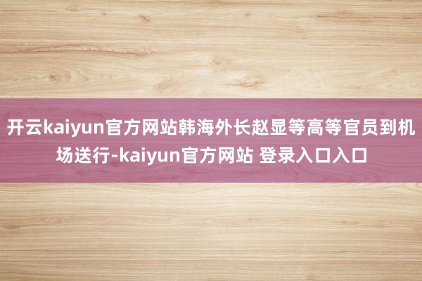 开云kaiyun官方网站韩海外长赵显等高等官员到机场送行-kaiyun官方网站 登录入口入口