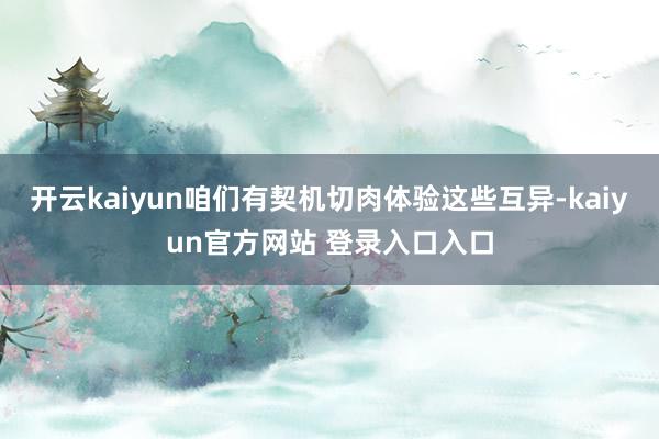 开云kaiyun咱们有契机切肉体验这些互异-kaiyun官方网站 登录入口入口