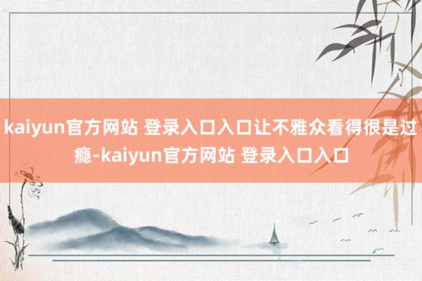 kaiyun官方网站 登录入口入口让不雅众看得很是过瘾-kaiyun官方网站 登录入口入口