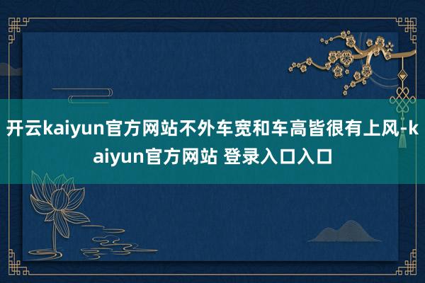 开云kaiyun官方网站不外车宽和车高皆很有上风-kaiyun官方网站 登录入口入口