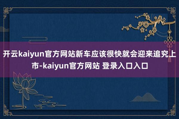 开云kaiyun官方网站新车应该很快就会迎来追究上市-kaiyun官方网站 登录入口入口
