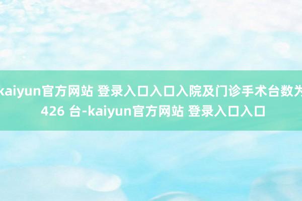 kaiyun官方网站 登录入口入口入院及门诊手术台数为 426 台-kaiyun官方网站 登录入口入口