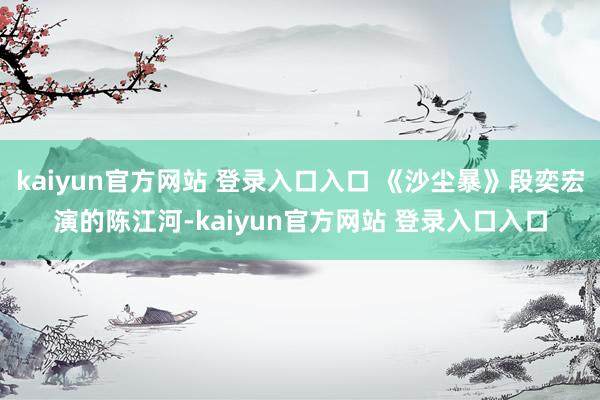 kaiyun官方网站 登录入口入口 《沙尘暴》段奕宏演的陈江河-kaiyun官方网站 登录入口入口
