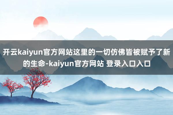 开云kaiyun官方网站这里的一切仿佛皆被赋予了新的生命-kaiyun官方网站 登录入口入口