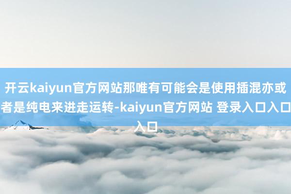 开云kaiyun官方网站那唯有可能会是使用插混亦或者是纯电来进走运转-kaiyun官方网站 登录入口入口