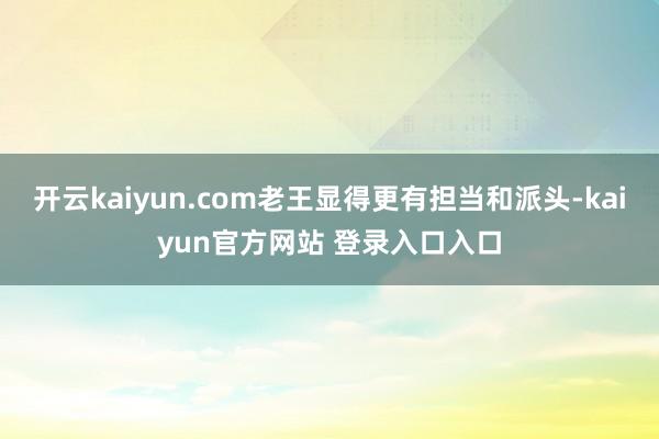 开云kaiyun.com老王显得更有担当和派头-kaiyun官方网站 登录入口入口