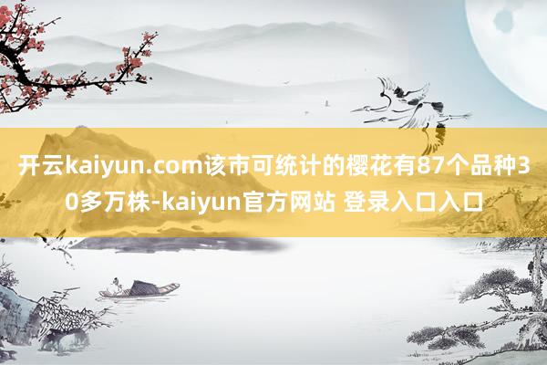 开云kaiyun.com该市可统计的樱花有87个品种30多万株-kaiyun官方网站 登录入口入口