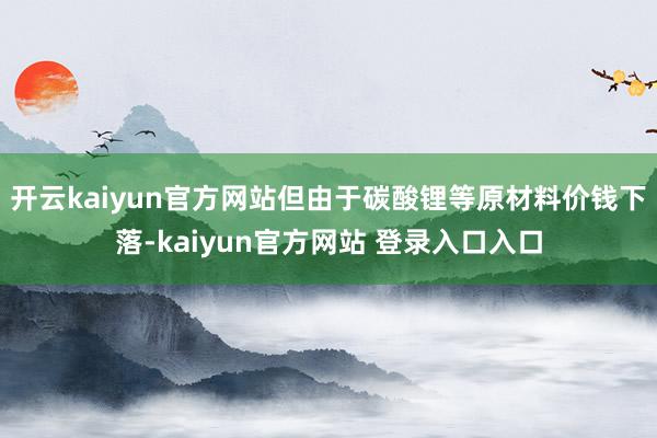 开云kaiyun官方网站但由于碳酸锂等原材料价钱下落-kaiyun官方网站 登录入口入口