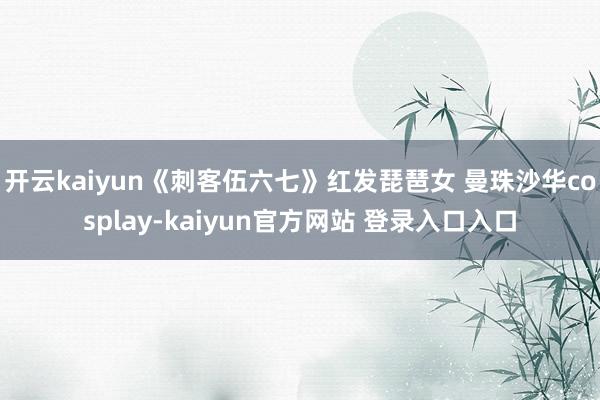 开云kaiyun《刺客伍六七》红发琵琶女 曼珠沙华cosplay-kaiyun官方网站 登录入口入口