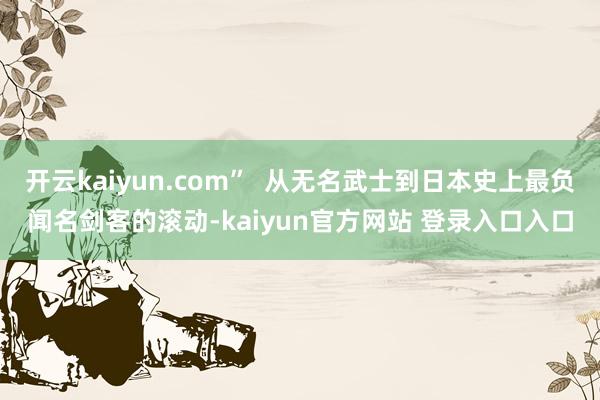 开云kaiyun.com”  从无名武士到日本史上最负闻名剑客的滚动-kaiyun官方网站 登录入口入口