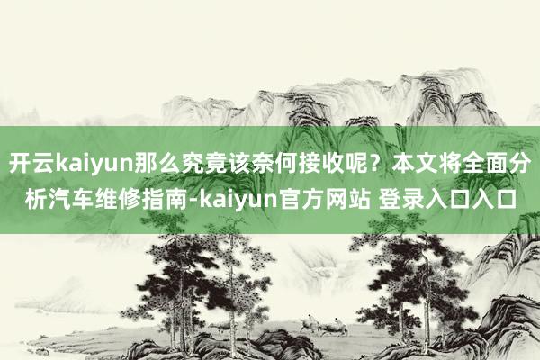 开云kaiyun那么究竟该奈何接收呢?本文将全面分析汽车维修指南-kaiyun官方网站 登录入口入口