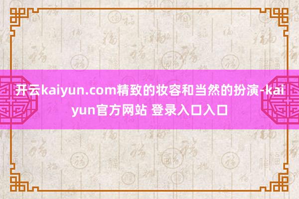 开云kaiyun.com精致的妆容和当然的扮演-kaiyun官方网站 登录入口入口