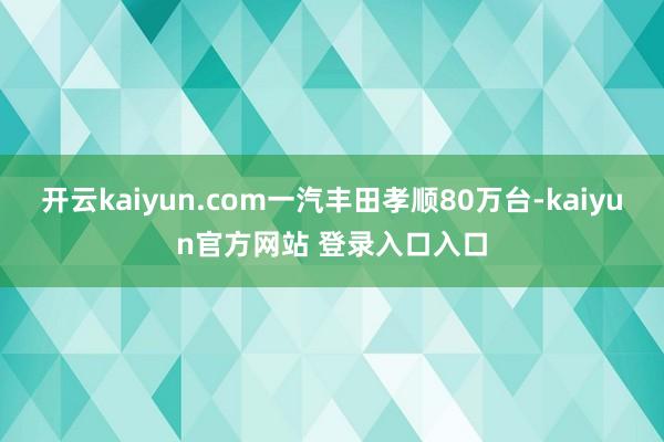 开云kaiyun.com一汽丰田孝顺80万台-kaiyun官方网站 登录入口入口