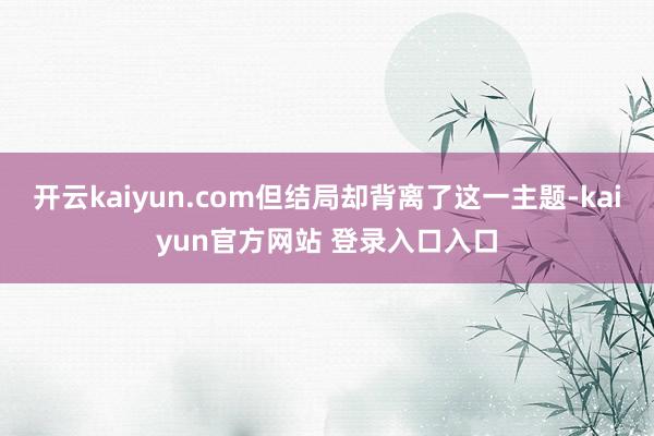 开云kaiyun.com但结局却背离了这一主题-kaiyun官方网站 登录入口入口
