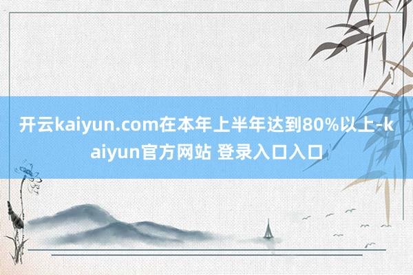 开云kaiyun.com在本年上半年达到80%以上-kaiyun官方网站 登录入口入口