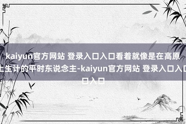 kaiyun官方网站 登录入口入口看着就像是在高原上生计的平时东说念主-kaiyun官方网站 登录入口入口