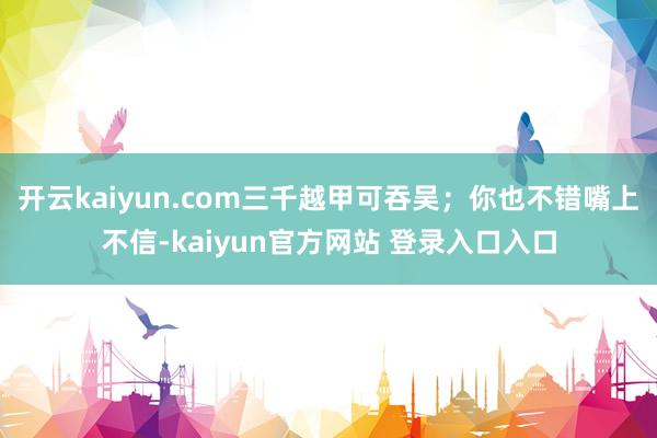 开云kaiyun.com三千越甲可吞吴;你也不错嘴上不信-kaiyun官方网站 登录入口入口