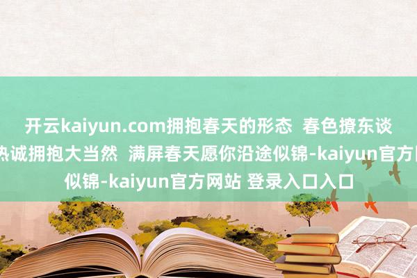 开云kaiyun.com拥抱春天的形态 春色撩东谈主我要外出 放飞热诚拥抱大当然 满屏春天愿你沿途似锦-kaiyun官方网站 登录入口入口