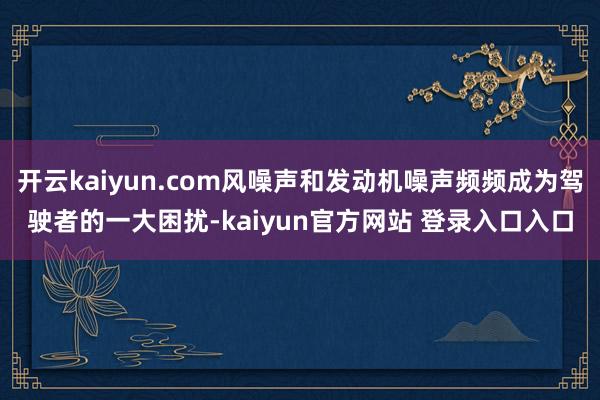开云kaiyun.com风噪声和发动机噪声频频成为驾驶者的一大困扰-kaiyun官方网站 登录入口入口