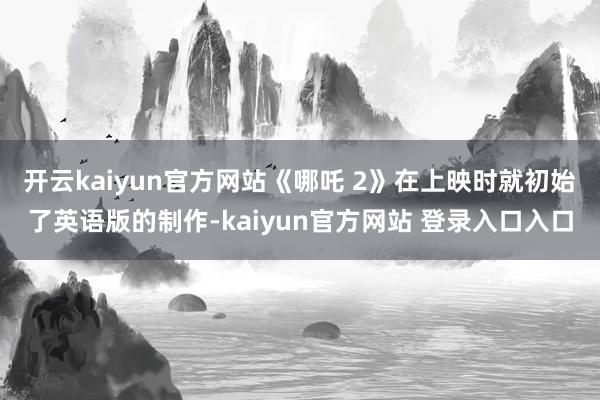 开云kaiyun官方网站《哪吒 2》在上映时就初始了英语版的制作-kaiyun官方网站 登录入口入口