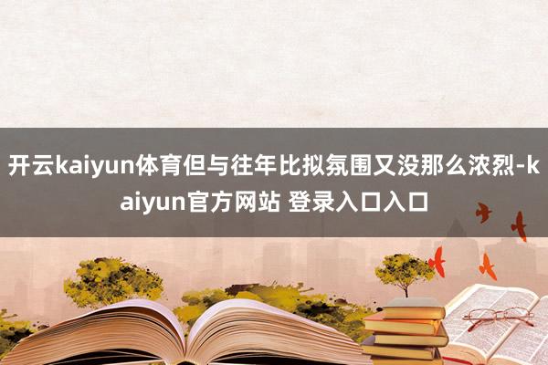 开云kaiyun体育但与往年比拟氛围又没那么浓烈-kaiyun官方网站 登录入口入口