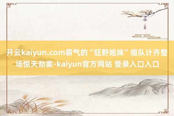开云kaiyun.com霸气的“狂野姐妹”组队计齐整场惊天劫案-kaiyun官方网站 登录入口入口