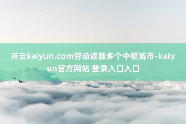 开云kaiyun.com劳动遮蔽多个中枢城市-kaiyun官方网站 登录入口入口