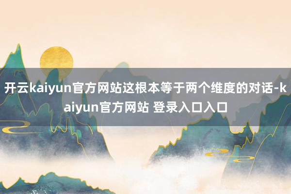 开云kaiyun官方网站这根本等于两个维度的对话-kaiyun官方网站 登录入口入口