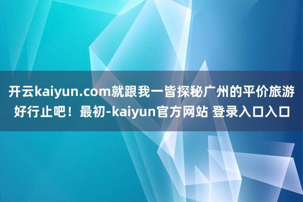 开云kaiyun.com就跟我一皆探秘广州的平价旅游好行止吧！最初-kaiyun官方网站 登录入口入口