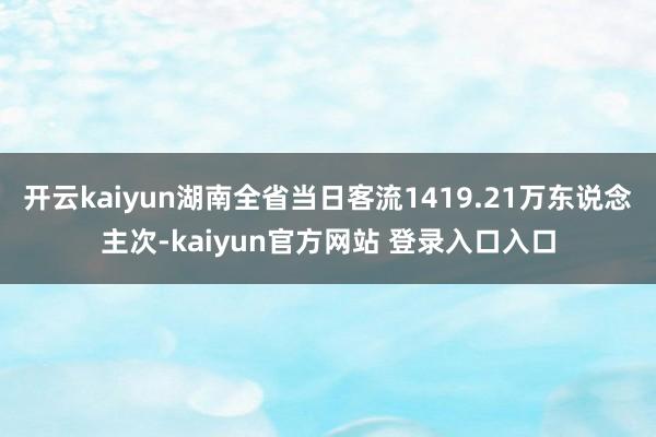 开云kaiyun湖南全省当日客流1419.21万东说念主次-kaiyun官方网站 登录入口入口