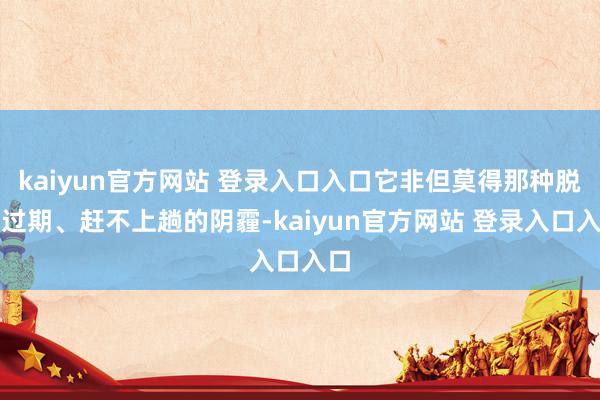 kaiyun官方网站 登录入口入口它非但莫得那种脱节过期、赶不上趟的阴霾-kaiyun官方网站 登录入口入口