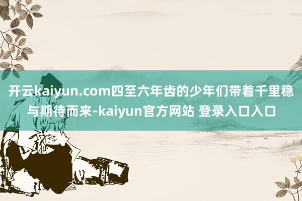 开云kaiyun.com四至六年齿的少年们带着千里稳与期待而来-kaiyun官方网站 登录入口入口
