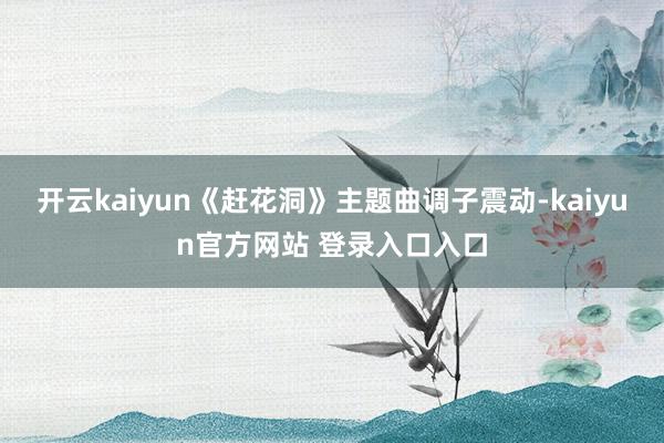 开云kaiyun《赶花洞》主题曲调子震动-kaiyun官方网站 登录入口入口