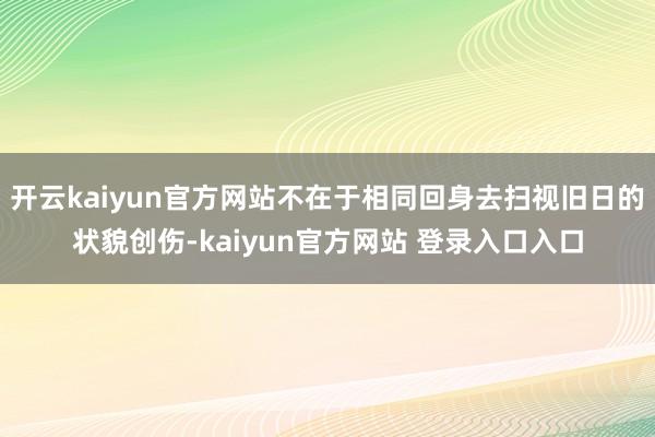 开云kaiyun官方网站不在于相同回身去扫视旧日的状貌创伤-kaiyun官方网站 登录入口入口