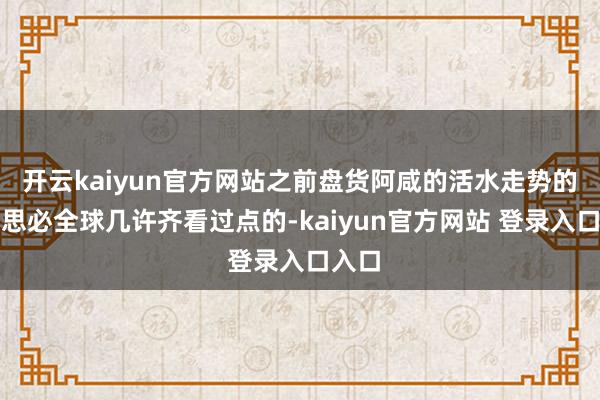 开云kaiyun官方网站之前盘货阿咸的活水走势的著述思必全球几许齐看过点的-kaiyun官方网站 登录入口入口