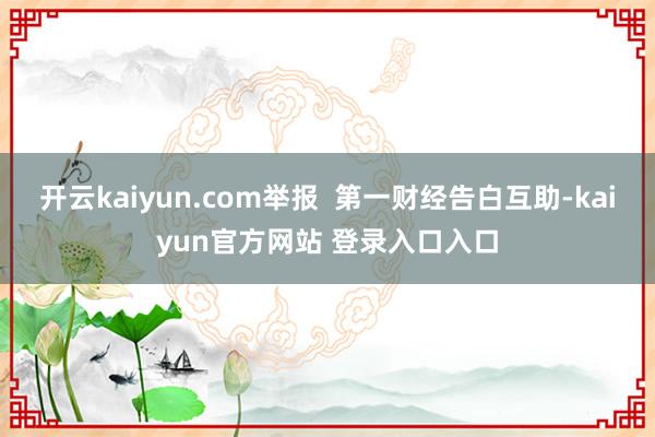 开云kaiyun.com举报  第一财经告白互助-kaiyun官方网站 登录入口入口
