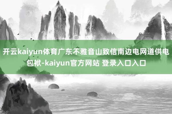 开云kaiyun体育广东不雅音山致信南边电网道供电包袱-kaiyun官方网站 登录入口入口