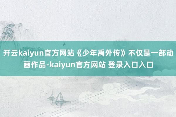 开云kaiyun官方网站《少年禹外传》不仅是一部动画作品-kaiyun官方网站 登录入口入口