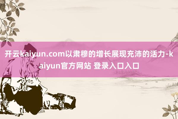 开云kaiyun.com以肃穆的增长展现充沛的活力-kaiyun官方网站 登录入口入口