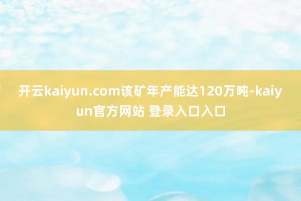 开云kaiyun.com该矿年产能达120万吨-kaiyun官方网站 登录入口入口