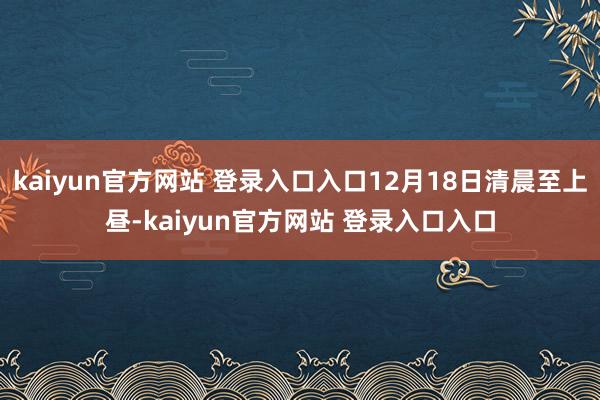 kaiyun官方网站 登录入口入口12月18日清晨至上昼-kaiyun官方网站 登录入口入口