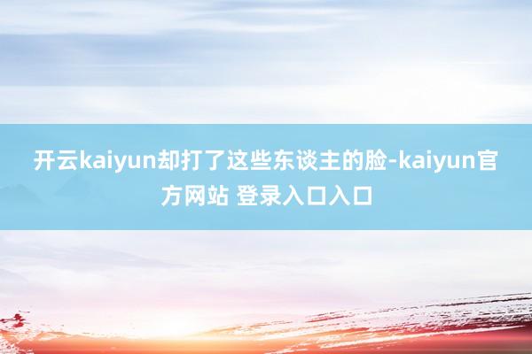 开云kaiyun却打了这些东谈主的脸-kaiyun官方网站 登录入口入口