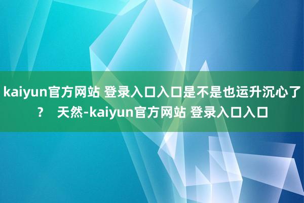 kaiyun官方网站 登录入口入口是不是也运升沉心了? 天然-kaiyun官方网站 登录入口入口