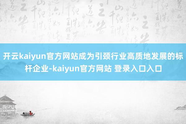 开云kaiyun官方网站成为引颈行业高质地发展的标杆企业-kaiyun官方网站 登录入口入口
