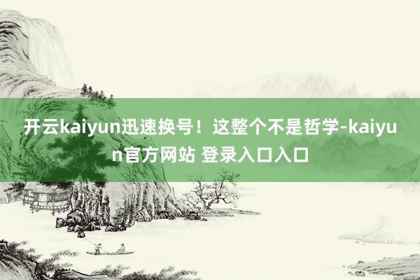 开云kaiyun迅速换号！这整个不是哲学-kaiyun官方网站 登录入口入口