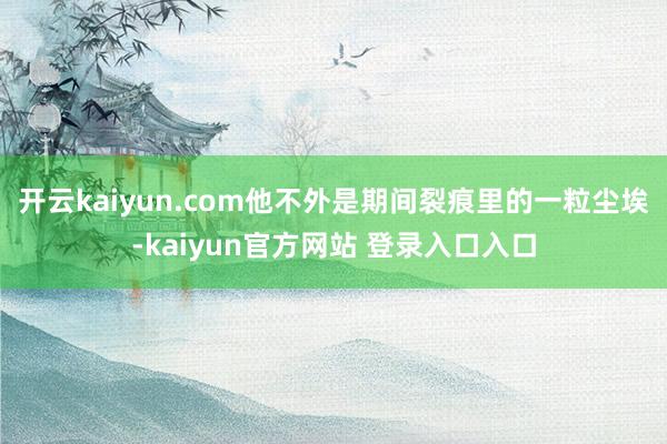 开云kaiyun.com他不外是期间裂痕里的一粒尘埃-kaiyun官方网站 登录入口入口
