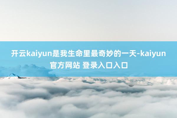 开云kaiyun是我生命里最奇妙的一天-kaiyun官方网站 登录入口入口
