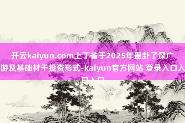 开云kaiyun.com上丁省于2025年蛊卦了深广旅游及基础材干投资形式-kaiyun官方网站 登录入口入口