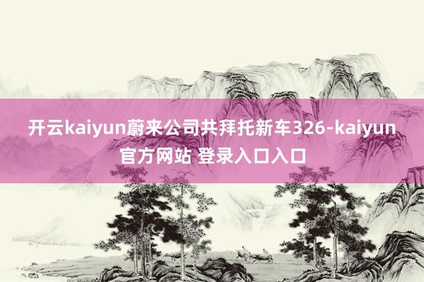 开云kaiyun蔚来公司共拜托新车326-kaiyun官方网站 登录入口入口
