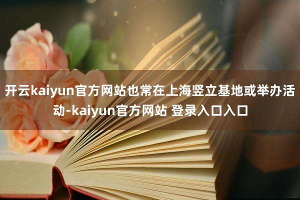 开云kaiyun官方网站也常在上海竖立基地或举办活动-kaiyun官方网站 登录入口入口